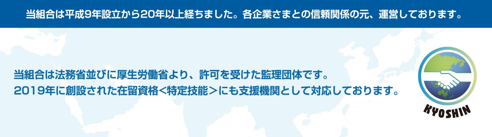 当組合は平成９年設立から２０年以上経ちました。各企業さまとの信頼関係の元、運営しております。当組合は法務省並びに厚生労働省直轄の「外国人技能実習機構」より認可を受けた監理団体です。2019年に創設された在留資格＜特定技能＞にも支援機関として対応しております。