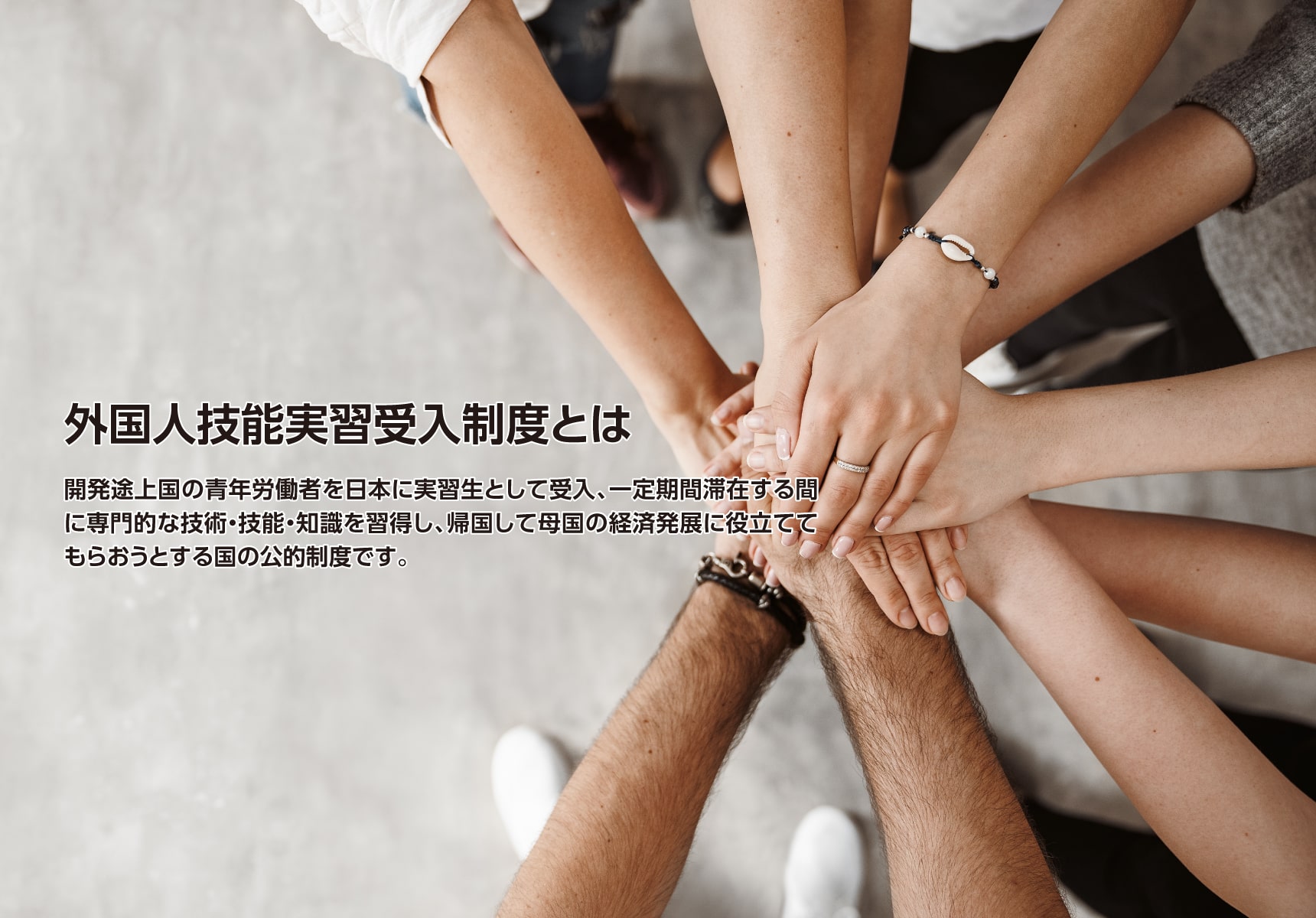 外国人技能実習生受入制度とは開発途上国の青年労働者を日本に実習生として受入、一定期間滞在する間に専門的な技術・技能・知識を習得し、帰国して母国の経済発展に役立ててもらおうとする国の公的制度です。